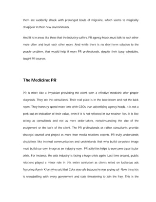 them are suddenly struck with prolonged bouts of migraine, which seems to magically

disappear in their new environments.


And it is in areas like these that the industry suffers. PR agency heads must talk to each other

more often and trust each other more. And while there is no short-term solution to the

people problem, that would help if more PR professionals, despite their busy schedules,

taught PR courses.




The Medicine: PR

PR is more like a Physician providing the client with a effective medicine after proper

diagnosis. They are the consultants. Their real place is in the boardroom and not the back

room. They honestly spend more time with CEOs than advertising agency heads. It is not a

perk but an indication of their value, even if it is not reflected in our retainer fees. It is like

acting as consultants and not as mere order-takers, notwithstanding the size of the

assignment or the bark of the client. The PR professionals or rather consultants provide

strategic counsel and project as more than media relations experts. PR truly understands

disciplines like internal communication and understands that who build corporate image

must build our own image as an industry now. PR activities helps to overcome a particular

crisis. For instance, the cola industry is facing a huge crisis again. Last time around, public

relations played a minor role in this entire confusion as clients relied on ludicrous ads

featuring Aamir Khan who said that Coke was safe because he was saying so! Now the crisis

is snowballing with every government and state threatening to join the fray. This is the
 