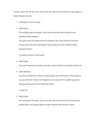 situation where the PR firms can really show their potential and prove the advantages of

Public Relation activities.


    1. Paid Space or Free Coverage


    Advertising:

       The company pays for ad space. You know exactly when that ad will air or be

       published Public Relations:

       Your job is to get free publicity for the company. From news conferences to press

       releases, you're focused on getting free media exposure for the company and its

       products/services.


       2. Creative Control Vs. No Control


    Advertising:

       Since you're paying for the space, you have creative control on what goes into that ad.


    Public Relations:

       You have no control over how the media presents your information, if they decide to

       use your info at all. They're not obligated to cover your event or publish your press

       release just because you sent something to them.


       3. Shelf Life


    Advertising:

       Since you pay for the space, you can run your ads over and over for as long as your

       budget allows. An ad generally has a longer shelf life than one press release.
 