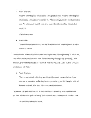  Public Relations:

       You only submit a press release about a new product once. You only submit a press

       release about a news conference once. The PR exposure you receive is only circulated

       once. An editor won't publish your same press release three or four times in their

       magazine.


       4. Wise Consumers


    Advertising:

       Consumers know when they're reading an advertisement they're trying to be sold a

       product or service.


"The consumer understands that we have paid to present our selling message to him or her,

and unfortunately, the consumer often views our selling message very guardedly," Paul

Flowers, president of Dallas-based Flowers & Partners, Inc., said. "After all, they know we

are trying to sell them."


    Public Relations:

       When someone reads a third-party article written about your product or views

       coverage of your event on TV, they're seeing something you didn't pay for with ad

       dollars and view it differently than they do paid advertising.


"Where we can generate some sort of third-party 'endorsement' by independent media

sources, we can create great credibility for our clients' products or services," Flowers said.


       5. Creativity or a Nose for News
 