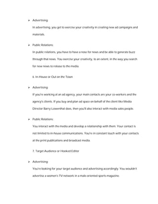  Advertising:

   In advertising, you get to exercise your creativity in creating new ad campaigns and

   materials.


 Public Relations:

   In public relations, you have to have a nose for news and be able to generate buzz

   through that news. You exercise your creativity, to an extent, in the way you search

   for new news to release to the media.


   6. In-House or Out on the Town


 Advertising:

   If you're working at an ad agency, your main contacts are your co-workers and the

   agency's clients. If you buy and plan ad space on behalf of the client like Media

   Director Barry Lowenthal does, then you'll also interact with media sales people.


 Public Relations:

   You interact with the media and develop a relationship with them. Your contact is

   not limited to in-house communications. You're in constant touch with your contacts

   at the print publications and broadcast media.


   7. Target Audience or Hooked Editor


 Advertising:

   You're looking for your target audience and advertising accordingly. You wouldn't

   advertise a women's TV network in a male-oriented sports magazine.
 