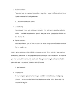  Public Relations:

       You must have an angle and hook editors to get them to use info for an article, to run

       a press release or to cover your event.


       8. Limited or Unlimited Contact


    Advertising:

       Some industry pros such as Account Executive Trey Sullivan have contact with the

       clients. Others like copywriters or graphic designers in the agency may not meet with

       the client at all.

    Public Relations:

       In public relations, you are very visible to the media. PR pros aren't always called on

       for the good news.


If there was an accident at your company, you may have to give a statement or on-camera

interview to journalists. You may represent your company as a spokesperson at an event. Or

you may work within community relations to show your company is actively involved in

good work and is committed to the city and its citizens.


       9. Special Events


    Advertising:

       If your company sponsors an event, you wouldn't want to take out an ad giving

       yourself a pat on the back for being such a great company. This is where your PR

       department steps in.
 