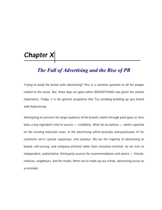 Chapter X

          The Fall of Advertising and the Rise of PR

Trying to build the brand with advertising? This is a common question to all the people

related to the sector. But, those days are gone when ADVERTISING was given the utmost

importance. Today, it is the general acceptance that Try avoiding building up you brand

with Advertising


Attempting to convince the target audience of the brand's claims through paid space or time

lacks a key ingredient vital to success — credibility. What do we believe — what's reported

on the evening television news, or the advertising which precedes and punctuates it? As

customers we're cynical, suspicious, and cautious. We see the majority of advertising as

biased, self-serving, and company-oriented rather than consumer-oriented. So we turn to

independent, authoritative, third-party sources for recommendations and advice — friends,

relatives, neighbours, and the media. When we've made up our minds, advertising serves as

a reminder.
 