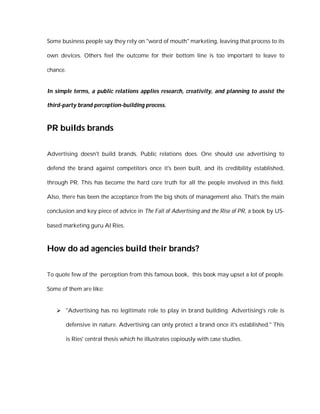 Some business people say they rely on "word of mouth" marketing, leaving that process to its

own devices. Others feel the outcome for their bottom line is too important to leave to

chance.


In simple terms, a public relations applies research, creativity, and planning to assist the

third-party brand perception-building process.



PR builds brands

Advertising doesn't build brands. Public relations does. One should use advertising to

defend the brand against competitors once it's been built, and its credibility established,

through PR. This has become the hard core truth for all the people involved in this field.

Also, there has been the acceptance from the big shots of management also. That's the main

conclusion and key piece of advice in The Fall of Advertising and the Rise of PR, a book by US-

based marketing guru Al Ries.



How do ad agencies build their brands?

To quote few of the perception from this famous book, this book may upset a lot of people.

Some of them are like:


    "Advertising has no legitimate role to play in brand building. Advertising's role is

       defensive in nature. Advertising can only protect a brand once it's established." This

       is Ries' central thesis which he illustrates copiously with case studies.
 