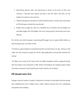  Advertising agencies often sell advertising to clients on the basis of their own

        creativity. "Creativity wins awards, but does it also win sales?" asks Ries. He has

        chapters of evidence to the contrary.

     "Advertising agencies do almost no advertising themselves. Instead, they rely heavily

        on PR techniques to build their own brands."

     People tend to judge the value of a discipline by its numbers and ad budgets are

        invariably bigger than PR budgets. But more money doesn't necessarily mean more

        effective.


Mr. Al Ries cites Dell Computer's advertising/PR budget ratio as typical ($430 million on

advertising last year, $2 million on PR).


"Yet Dell is a good example of a brand built by PR, not advertising," he says. "Early on, Dell

made sure that computer analysts for all the trade publications received Dell machines for

testing."


"PC Week's rave review of the Turbo, Dell's first IBM-compatible machine, appeared shortly

after the product was introduced in 1985. Almost immediately, the company began selling

more than a thousand Turbo machines per month. And the rest is history."



PR should come first

Perhaps a word of caution is needed, it should be a reminder of a perception that has already

been established by more credible means. Public relations should come first, establishing

perceptions and credibility.
 