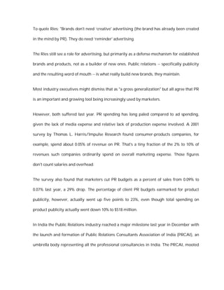 To quote Ries: "Brands don't need ‘creative' advertising (the brand has already been created

in the mind by PR). They do need ‘reminder' advertising.


The Ries still see a role for advertising, but primarily as a defense mechanism for established

brands and products, not as a builder of new ones. Public relations -- specifically publicity

and the resulting word of mouth -- is what really build new brands, they maintain.


Most industry executives might dismiss that as "a gross generalization" but all agree that PR

is an important and growing tool being increasingly used by marketers.


However, both suffered last year. PR spending has long paled compared to ad spending,

given the lack of media expense and relative lack of production expense involved. A 2001

survey by Thomas L. Harris/Impulse Research found consumer-products companies, for

example, spend about 0.05% of revenue on PR. That's a tiny fraction of the 2% to 10% of

revenues such companies ordinarily spend on overall marketing expense. Those figures

don't count salaries and overhead.


The survey also found that marketers cut PR budgets as a percent of sales from 0.09% to

0.07% last year, a 29% drop. The percentage of client PR budgets earmarked for product

publicity, however, actually went up five points to 23%, even though total spending on

product publicity actually went down 10% to $518 million.


In India the Public Relations industry reached a major milestone last year in December with

the launch and formation of Public Relations Consultants Association of India (PRCAI), an

umbrella body representing all the professional consultancies in India. The PRCAI, mooted
 