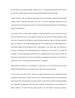 by a group of seven leading public relations firms, is a pioneering body that will represent

the over Rs. 1 billion industry, which employs about 8,000 professionals today.


Today's world is that of integrated marketing and the line between advertising and public

relation (PR) is blurring day-by-day. The fact is that the distinction between PR and

communication is virtually non-existent. It is thus interesting to find out what role PR play in

today's marketing mix.


As is known, PR is a science that, if applied in the right manner, can not only build a brand

but also sustain it for years. The industry in India, too, has grown. The PR industry in India

has come a long way from being mere postmen delivering press releases to being consultants

who are involved in the brand building process. It has today become a mainstream arm of

marketing instead of the peripheral role it had played a few years ago. The potential is

immense. Companies and individuals alike are waking up to the power of a good PR

campaign. The big advantage that PR has is the credibility factor with consumers. After all,

third party endorsements in the form of articles in newspapers and stories in the electronic

media are far more credible than advertisements," she added.


What makes PR effective is its versatility. For this reason, it is not only used in the initial

stages of brand building on a strategic level but also on a more tactical level.


To cut a long story short, PR is indeed an integral constituent of any well-balanced and

integrated marketing mix. But the key issue here is that PR professionals need to go beyond

and enlarge their role beyond mere media relations. They need to extend it to brand building

and reputation management. But have the marketers understood the real importance of

public relations. In India, PR has a wide spectrum. On one hand, it means only releases,
 