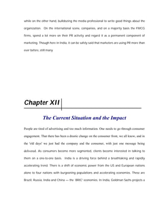 while on the other hand, bulldozing the media professional to write good things about the

organization. On the international scene, companies, and on a majority basis the FMCG

firms, spend a lot more on their PR activity and regard it as a permanent component of

marketing. Though here in India, it can be safely said that marketers are using PR more than

ever before, still many




Chapter XII

              The Current Situation and the Impact
People are tired of advertising and too much information. One needs to go through consumer

engagement. That there has been a drastic change on the consumer front, we all know, and in

the 'old days' we just had the company and the consumer, with just one message being

delivered. As consumers become more segmented, clients become interested in talking to

them on a one-to-one basis. India is a driving force behind a breathtaking and rapidly

accelerating trend. There is a shift of economic power from the US and European nations

alone to four nations with burgeoning populations and accelerating economies. These are

Brazil, Russia, India and China — the `BRIC' economies. In India, Goldman Sachs projects a
 
