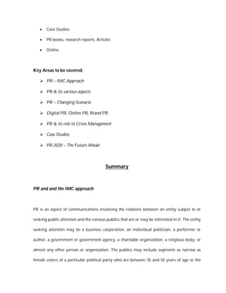    Case Studies

      PR books, research reports, Articles

      Online




Key Areas to be covered:

    PR – IMC Approach

    PR & its various aspects

    PR – Changing Scenario

    Digital PR, Online PR, Brand PR

    PR & its role in Crisis Management

    Case Studies

    PR 2020 – The Future Ahead



                                         Summary



PR and and the IMC approach



PR is an aspect of communications involving the relations between an entity subject to or

seeking public attention and the various publics that are or may be interested in it. The entity

seeking attention may be a business corporation, an individual politician, a performer or

author, a government or government agency, a charitable organization, a religious body, or

almost any other person or organization. The publics may include segments as narrow as

female voters of a particular political party who are between 35 and 50 years of age or the
 