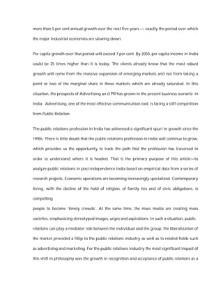 more than 5 per cent annual growth over the next five years — exactly the period over which

the major industrial economies are slowing down.


Per capita growth over that period will exceed 7 per cent. By 2050, per capita income in India

could be 35 times higher than it is today. The clients already know that the most robust

growth will come from the massive expansion of emerging markets and not from taking a

point or two of the marginal share in those markets which are already saturated. In this

situation, the prospects of Advertising an d PR has grown in the present business scenario in

India. Advertising, one of the most effective communication tool, is facing a stiff competition

from Public Relation.


The public relations profession in India has witnessed a significant spurt in growth since the

1990s. There is little doubt that the public relations profession in India will continue to grow,

which provides us the opportunity to track the path that the profession has traversed in

order to understand where it is headed. That is the primary purpose of this article—to

analyze public relations in post-independence India based on empirical data from a series of

research projects. Economic operations are becoming increasingly specialized. Contemporary

living, with the decline of the hold of religion, of family ties and of civic obligations, is

compelling

people to become ‘lonely crowds’. At the same time, the mass media are creating mass

societies, emphasizing stereotyped images, urges and aspirations. In such a situation, public

relations can play a mediator role between the individual and the group. the liberalization of

the market provided a fillip to the public relations industry as well as to related fields such

as advertising and marketing. For the public relations industry the most significant impact of

this shift in philosophy was the growth in recognition and acceptance of public relations as a
 