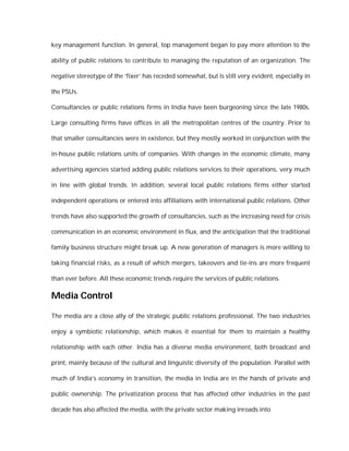 key management function. In general, top management began to pay more attention to the

ability of public relations to contribute to managing the reputation of an organization. The

negative stereotype of the ‘fixer’ has receded somewhat, but is still very evident, especially in

the PSUs.

Consultancies or public relations firms in India have been burgeoning since the late 1980s.

Large consulting firms have offices in all the metropolitan centres of the country. Prior to

that smaller consultancies were in existence, but they mostly worked in conjunction with the

in-house public relations units of companies. With changes in the economic climate, many

advertising agencies started adding public relations services to their operations, very much

in line with global trends. In addition, several local public relations firms either started

independent operations or entered into affiliations with international public relations. Other

trends have also supported the growth of consultancies, such as the increasing need for crisis

communication in an economic environment in flux, and the anticipation that the traditional

family business structure might break up. A new generation of managers is more willing to

taking financial risks, as a result of which mergers, takeovers and tie-ins are more frequent

than ever before. All these economic trends require the services of public relations.

Media Control

The media are a close ally of the strategic public relations professional. The two industries

enjoy a symbiotic relationship, which makes it essential for them to maintain a healthy

relationship with each other. India has a diverse media environment, both broadcast and

print, mainly because of the cultural and linguistic diversity of the population. Parallel with

much of India’s economy in transition, the media in India are in the hands of private and

public ownership. The privatization process that has affected other industries in the past

decade has also affected the media, with the private sector making inroads into
 