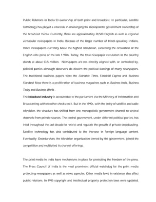 Public Relations in India 53 ownership of both print and broadcast. In particular, satellite

technology has played a vital role in challenging the monopolistic government ownership of

the broadcast media. Currently, there are approximately 28,500 English as well as regional

vernacular newspapers in India. Because of the larger number of Hindi-speaking Indians,

Hindi newspapers currently boast the highest circulation, exceeding the circulation of the

English elite press of the late 1 970s. Today, the total newspaper circulation in the country

stands at about 53.5 million. Newspapers are not directly aligned with, or controlled by,

political parties although observers do discern the political leanings of many newspapers.

The traditional business papers were the Economic Times, Financial Express and Business

Standard. Now there is a proliferation of business magazines such as Business India, Business

Today and Business World .

The broadcast industry is accountable to the parliament via the Ministry of Information and

Broadcasting with no other checks on it. But in the 1990s, with the entry of satellite and cable

television, the structure has shifted from one monopolistic government channel to several

channels from private sources. The central government, under different political parties, has

tried throughout the last decade to restrict and regulate the growth of private broadcasting.

Satellite technology has also contributed to the increase in foreign language content.

Eventually, Doordarshan, the television organization owned by the government, joined the

competition and multiplied its channel offerings.



The print media in India have mechanisms in place for protecting the freedom of the press.

The Press Council of India is the most prominent official watchdog for the print media

protecting newspapers as well as news agencies. Other media laws in existence also affect

public relations. In 1995 copyright and intellectual property protection laws were updated,
 
