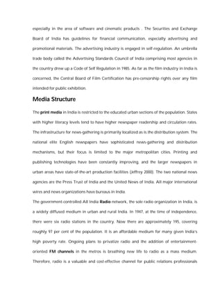 especially in the area of software and cinematic products . The Securities and Exchange

Board of India has guidelines for financial communication, especially advertising and

promotional materials. The advertising industry is engaged in self-regulation. An umbrella

trade body called the Advertising Standards Council of India comprising most agencies in

the country drew up a Code of Self Regulation in 1985. As far as the film industry in India is

concerned, the Central Board of Film Certification has pre-censorship rights over any film

intended for public exhibition.

Media Structure

The print media in India is restricted to the educated urban sections of the population. States

with higher literacy levels tend to have higher newspaper readership and circulation rates.

The infrastructure for news-gathering is primarily localized as is the distribution system. The

national elite English newspapers have sophisticated news-gathering and distribution

mechanisms, but their focus is limited to the major metropolitan cities. Printing and

publishing technologies have been constantly improving, and the larger newspapers in

urban areas have state-of-the-art production facilities (Jeffrey 2000). The two national news

agencies are the Press Trust of India and the United News of India. All major international

wires and news organizations have bureaus in India.

The government-controlled All India Radio network, the sole radio organization in India, is

a widely diffused medium in urban and rural India. In 1947, at the time of independence,

there were six radio stations in the country. Now there are approximately 195, covering

roughly 97 per cent of the population. It is an affordable medium for many given India’s

high poverty rate. Ongoing plans to privatize radio and the addition of entertainment-

oriented FM channels in the metros is breathing new life to radio as a mass medium.

Therefore, radio is a valuable and cost-effective channel for public relations professionals
 