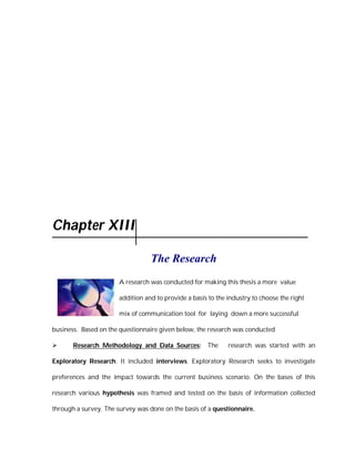 Chapter XIII

                                  The Research
                       A research was conducted for making this thesis a more value

                       addition and to provide a basis to the industry to choose the right

                       mix of communication tool for laying down a more successful

business. Based on the questionnaire given below, the research was conducted

      Research Methodology and Data Sources:          The    research was started with an

Exploratory Research. It included interviews. Exploratory Research seeks to investigate

preferences and the impact towards the current business scenario. On the bases of this

research various hypothesis was framed and tested on the basis of information collected

through a survey. The survey was done on the basis of a questionnaire.
 