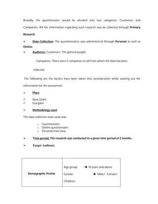 Broadly, the questionnaire would be divided into two categories- Customers and

Companies. All the information regarding such research was be collected through Primary

Research.

      Data Collection: The questionnaires was administered through Personal as well as
Online.
      Audience: Customers- The general people


            Companies- There were 5 companies in all from where the data has been


          collected.


The following are the factors have been taken into consideration while seeking out the

information for the assessment:

      Place

      New Delhi
      Gurgaon

      Methodology used

The data collection tools used was:

             o   Questionnaire
             o   Online questionnaire
             o   Personal Interview

      Time period: The research was conducted in a given time period of 2 months

      Target Audience




                                  Age group      18 years and above

    Demographic Profile           Gender                Male/ Female/

                                  Children
 