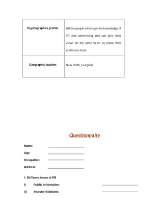Psychographics profile    All the people who have the knowledge of

                                PR and advertising and can give their

                                views on the same to let us know their

                                preference level.



       Geographic location      New Delhi, Gurgaon




                                  Questionnaire

Name:

Age:

Occupation:

Address:


1. Different forms of PR

i)        Public information:

ii)       Investor Relations:
 