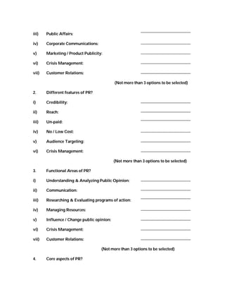 iii)   Public Affairs:

iv)    Corporate Communications:

v)     Marketing / Product Publicity:

vi)    Crisis Management:

vii)   Customer Relations:

                                            (Not more than 3 options to be selected)

2.     Different features of PR?

i)     Credibility:

ii)    Reach:

iii)   Un-paid:

iv)    No / Low Cost:

v)     Audience Targeting:

vi)    Crisis Management:

                                            (Not more than 3 options to be selected)

3.     Functional Areas of PR?

i)     Understanding & Analyzing Public Opinion:

ii)    Communication:

iii)   Researching & Evaluating programs of action:

iv)    Managing Resources:

v)     Influence / Change public opinion:

vi)    Crisis Management:

vii)   Customer Relations:

                                    (Not more than 3 options to be selected)

4.     Core aspects of PR?
 