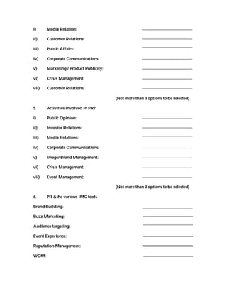 i)     Media Relation:

ii)    Customer Relations:

iii)   Public Affairs:

iv)    Corporate Communications:

v)     Marketing / Product Publicity:

vi)    Crisis Management:

vii)   Customer Relations:

                                        (Not more than 3 options to be selected)

5.     Activities involved in PR?

i)     Public Opinion:

ii)    Investor Relations:

iii)   Media Relations:

iv)    Corporate Communications:

v)     Image/ Brand Management:

vi)    Crisis Management:

vii)   Event Management:

                                        (Not more than 3 options to be selected)

6.     PR &the various IMC tools

Brand Building:

Buzz Marketing:

Audience targeting:

Event Experience:

Reputation Management:

WOM:
 