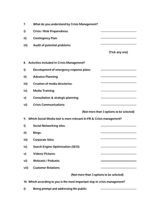 7.     What do you understand by Crisis Management?

i)     Crisis / Risk Preparedness:

ii)    Contingency Plan:

iii)   Audit of potential problems:

                                                                  (Tick any one)


8. Activities included in Crisis Management?

i)     Development of emergency response plans:

ii)    Advance Planning:

iii)   Creation of media directories:

iv)    Media Training:

v)     Consultation & strategic planning:

vi)    Crisis Communications:

                                              (Not more than 3 options to be selected)

9. Which Social Media tool is more relevant in PR & Crisis management?

i)     Social Networking sites:

ii)    Blogs:

iii)   Corporate Sites:

iv)    Search Engine Optimization (SEO):

v)     Videos/ Pictures:

vi)    Webcasts / Podcasts:

vii)   Customer Relations:

                                      (Not more than 3 options to be selected)

10. Which according to you is the most important step in crisis management?

i)     Being prompt and addressing the public:
 