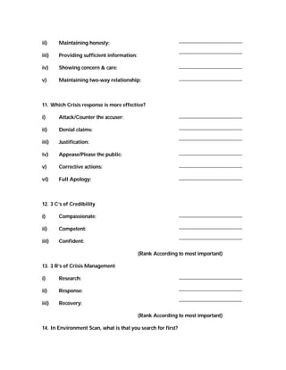 ii)    Maintaining honesty:

iii)   Providing sufficient information:

iv)    Showing concern & care:

v)     Maintaining two-way relationship:



11. Which Crisis response is more effective?

i)     Attack/Counter the accuser:

ii)    Denial claims:

iii)   Justification:

iv)    Appease/Please the public:

v)     Corrective actions:

vi)    Full Apology:



12. 3 C’s of Credibility

i)     Compassionate:

ii)    Competent:

iii)   Confident:

                                           (Rank According to most important)

13. 3 R’s of Crisis Management

i)     Research:

ii)    Response:

iii)   Recovery:

                                           (Rank According to most important)

14. In Environment Scan, what is that you search for first?
 
