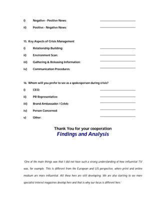 i)      Negative - Positive News:

ii)     Positive - Negative News:



15. Key Aspects of Crisis Management

i)      Relationship Building:

ii)     Environment Scan:

iii)    Gathering & Releasing Information:

iv)     Communication Procedures:



16. Whom will you prefer to see as a spokesperson during crisis?

i)      CEO:

ii)     PR Representative:

iii)    Brand Ambassador / Celeb:

iv)     Person Concerned:

v)      Other:


                           Thank You for your cooperation
                             Findings and Analysis




‘One of the main things was that I did not have such a strong understanding of how influential TV

was, for example. This is different from the European and US perspective, where print and online

medium are more influential. All these here are still developing. We are also starting to see more

specialist interest magazines develop here and that is why our focus is different here.’
 