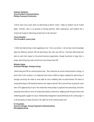 Andrew Goldman,
Vice-President Communications,
Philips Consumer Electronics




‘Clients want every rupee spent on advertising to deliver results. Today no medium can be treated

badly. Therefore, there is no question of having priorities. More importantly, each medium has a

critical role to play in delivering a brand story to the consumer.’

Tarun Chauhan
Vice President, Lowe Lintas




‘I think that Advertising is more appealing to me. To be very honest, I do not have much knowledge

about the difference between PR and advertising. But, after you told me, I find that advertising will

help to create more impact to the present business organization, though investment is huge. But, a

proper advertising may make a brand even more famous than PR.’

Nitasha Gupta,
Assistant Manager, Hinlays Group

‘Advertising and PR are communication tools. There should be an overall communication strategy. A

direct letter to the customer is as important and creates a different impact compared to advertising. A

message carried by the media as news adds far more credibility than an advertisement.The choice of

using advertising or PR should be based on the response desired. PR is and will have to generate much

more OTS (opportunity to see) in the media than what perhaps is expected from advertising. Activities

would get diversified in terms of conducting industry conferences, lobbying with the government and

mobilizing public support on issues. Relationship management would definitely be the cutting edge. It

is the best policy to choose the best or the right mix of the communication tool.’

K S Susindar,
General manager, Group Corporate Communications,
Murugappa group,
 