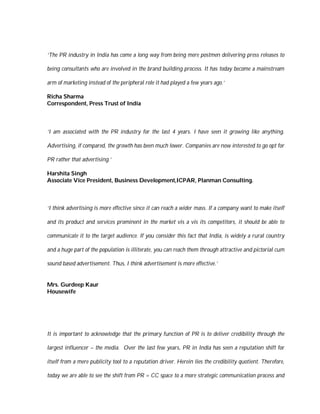 ‘The PR industry in India has come a long way from being mere postmen delivering press releases to

being consultants who are involved in the brand building process. It has today become a mainstream

arm of marketing instead of the peripheral role it had played a few years ago.’

Richa Sharma
Correspondent, Press Trust of India



‘I am associated with the PR industry for the last 4 years. I have seen it growing like anything.

Advertising, if compared, the growth has been much lower. Companies are now interested to go opt for

PR rather that advertising.’

Harshita Singh
Associate Vice President, Business Development,ICPAR, Planman Consulting.



‘I think advertising is more effective since it can reach a wider mass. If a company want to make itself

and its product and services prominent in the market vis a vis its competitors, it should be able to

communicate it to the target audience. If you consider this fact that India, is widely a rural country

and a huge part of the population is illiterate, you can reach them through attractive and pictorial cum

sound based advertisement. Thus, I think advertisement is more effective.’


Mrs. Gurdeep Kaur
Housewife




It is important to acknowledge that the primary function of PR is to deliver credibility through the

largest influencer – the media. Over the last few years, PR in India has seen a reputation shift for

itself from a mere publicity tool to a reputation driver. Herein lies the credibility quotient. Therefore,

today we are able to see the shift from PR = CC space to a more strategic communication process and
 