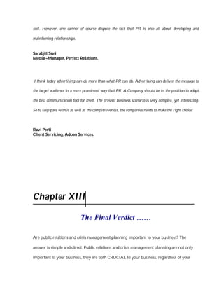 tool. However, one cannot of course dispute the fact that PR is also all about developing and

maintaining relationships.


Sarabjit Suri
Media –Manager, Perfect Relations.




‘I think today advertising can do more than what PR can do. Advertising can deliver the message to

the target audience in a more prominent way that PR. A Company should be in the position to adopt

the best communication tool for itself. The present business scenario is very complex, yet interesting.

So to keep pace with it as well as the competitiveness, the companies needs to make the right choice’



Ravi Perti
Client Servicing, Adcon Services.




Chapter XIII

                              The Final Verdict ……

Are public relations and crisis management planning important to your business? The

answer is simple and direct. Public relations and crisis management planning are not only

important to your business, they are both CRUCIAL to your business, regardless of your
 