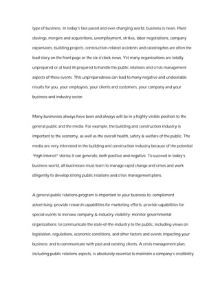 type of business. In today’s fast-paced and ever-changing world, business is news. Plant

closings, mergers and acquisitions, unemployment, strikes, labor negotiations, company

expansions, building projects, construction-related accidents and catastrophes are often the

lead story on the front page or the six o’clock news. Yet many organizations are totally

unprepared or at least ill-prepared to handle the public relations and crisis management

aspects of these events. This unpreparedness can lead to many negative and undesirable

results for you, your employees, your clients and customers, your company and your

business and industry sector.



Many businesses always have been and always will be in a highly visible position to the

general public and the media. For example, the building and construction industry is

important to the economy, as well as the overall health, safety & welfare of the public. The

media are very interested in the building and construction industry because of the potential

“high interest” stories it can generate, both positive and negative. To succeed in today’s

business world, all businesses must learn to manage rapid change and crises and work

diligently to develop strong public relations and crisis management plans.



A general public relations program is important to your business to: complement

advertising; provide research capabilities for marketing efforts; provide capabilities for

special events to increase company & industry visibility; monitor governmental

organizations; to communicate the state-of-the-industry to the public, including views on

legislation, regulations, economic conditions, and other factors and events impacting your

business; and to communicate with past and existing clients. A crisis management plan,

including public relations aspects, is absolutely essential to maintain a company’s credibility
 