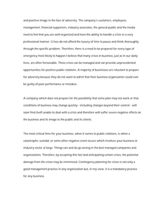 and positive image in the face of adversity. The company’s customers, employees,

management, financial supporters, industry associates, the general public and the media

need to feel that you are well organized and have the ability to handle a crisis in a very

professional manner. Crises do not afford the luxury of time to pause and think thoroughly

through the specific problem. Therefore, there is a need to be prepared for every type of

emergency most likely to happen.I believe that many crises in business, just as in our daily

lives, are often foreseeable. These crises can be managed and can provide unprecedented

opportunities for positive public relations. A majority of businesses are reluctant to prepare

for adversity because they do not want to admit that their business organization could ever

be guilty of poor performance or mistakes.



A company which does not prepare for the possibility that some plan may not work or that

conditions of business may change quickly - including changes beyond their control - will

soon find itself unable to deal with a crisis and therefore will suffer severe negative effects on

the business and its image to the public and its clients.



The most critical time for your business, when it comes to public relations, is when a

catastrophe, scandal, or some other negative event occurs which involves your business or

industry sector at large. Things can and do go wrong in the best managed companies and

organizations. Therefore, by accepting this fact and anticipating certain crises, the potential

damage from the crises may be minimized. Contingency planning for crises is not only a

good management practice in any organization but, in my view, it is a mandatory practice

for any business.
 