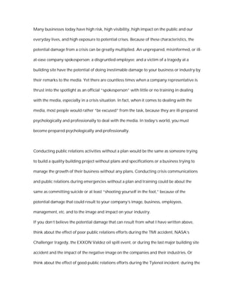 Many businesses today have high risk, high visibility, high impact on the public and our

everyday lives, and high exposure to potential crises. Because of these characteristics, the

potential damage from a crisis can be greatly multiplied. An unprepared, misinformed, or ill-

at-ease company spokesperson; a disgruntled employee; and a victim of a tragedy at a

building site have the potential of doing inestimable damage to your business or industry by

their remarks to the media. Yet there are countless times when a company representative is

thrust into the spotlight as an official “spokesperson” with little or no training in dealing

with the media, especially in a crisis situation. In fact, when it comes to dealing with the

media, most people would rather “be excused” from the task, because they are ill-prepared

psychologically and professionally to deal with the media. In today’s world, you must

become prepared psychologically and professionally.



Conducting public relations activities without a plan would be the same as someone trying

to build a quality building project without plans and specifications or a business trying to

manage the growth of their business without any plans. Conducting crisis communications

and public relations during emergencies without a plan and training could be about the

same as committing suicide or at least “shooting yourself in the foot,” because of the

potential damage that could result to your company’s image, business, employees,

management, etc. and to the image and impact on your industry.

If you don’t believe the potential damage that can result from what I have written above,

think about the effect of poor public relations efforts during the TMI accident, NASA’s

Challenger tragedy, the EXXON Valdez oil spill event, or during the last major building site

accident and the impact of the negative image on the companies and their industries. Or

think about the effect of good public relations efforts during the Tylenol incident; during the
 