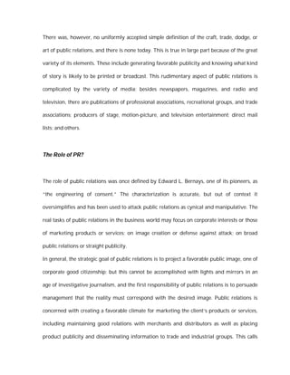 There was, however, no uniformly accepted simple definition of the craft, trade, dodge, or

art of public relations, and there is none today. This is true in large part because of the great

variety of its elements. These include generating favorable publicity and knowing what kind

of story is likely to be printed or broadcast. This rudimentary aspect of public relations is

complicated by the variety of media; besides newspapers, magazines, and radio and

television, there are publications of professional associations, recreational groups, and trade

associations; producers of stage, motion-picture, and television entertainment; direct mail

lists; and others.




The Role of PR?



The role of public relations was once defined by Edward L. Bernays, one of its pioneers, as

“the engineering of consent.” The characterization is accurate, but out of context it

oversimplifies and has been used to attack public relations as cynical and manipulative. The

real tasks of public relations in the business world may focus on corporate interests or those

of marketing products or services; on image creation or defense against attack; on broad

public relations or straight publicity.

In general, the strategic goal of public relations is to project a favorable public image, one of

corporate good citizenship; but this cannot be accomplished with lights and mirrors in an

age of investigative journalism, and the first responsibility of public relations is to persuade

management that the reality must correspond with the desired image. Public relations is

concerned with creating a favorable climate for marketing the client’s products or services,

including maintaining good relations with merchants and distributors as well as placing

product publicity and disseminating information to trade and industrial groups. This calls
 