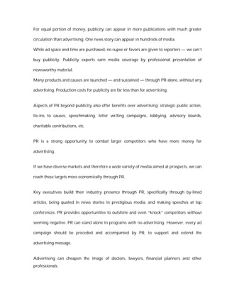 For equal portion of money, publicity can appear in more publications with much greater

circulation than advertising. One news story can appear in hundreds of media.

While ad space and time are purchased, no rupee or favors are given to reporters — we can’t

buy publicity. Publicity experts earn media coverage by professional presentation of

newsworthy material.

Many products and causes are launched — and sustained — through PR alone, without any

advertising. Production costs for publicity are far less than for advertising.


Aspects of PR beyond publicity also offer benefits over advertising: strategic public action,

tie-ins to causes, speechmaking, letter writing campaigns, lobbying, advisory boards,

charitable contributions, etc.


PR is a strong opportunity to combat larger competitors who have more money for

advertising.


If we have diverse markets and therefore a wide variety of media aimed at prospects, we can

reach these targets more economically through PR.


Key executives build their industry presence through PR, specifically through by-lined

articles, being quoted in news stories in prestigious media, and making speeches at top

conferences. PR provides opportunities to outshine and even “knock” competitors without

seeming negative. PR can stand alone in programs with no advertising. However, every ad

campaign should be preceded and accompanied by PR, to support and extend the

advertising message.


Advertising can cheapen the image of doctors, lawyers, financial planners and other
professionals.
 