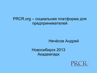 PRCR.org – социальная платформа для
предпринимателей
Нечёсов Андрей
Новосибирск 2013
Академпарк
 