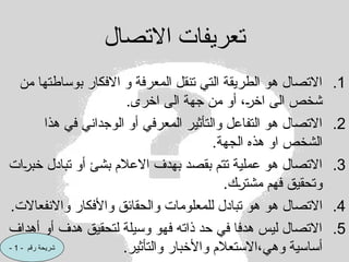 ‫االتصال‬ ‫تعريفات‬
.1
‫من‬ ‫بوساطتها‬ ‫االفكار‬ ‫و‬ ‫المعرفة‬ ‫تنقل‬ ‫التي‬ ‫الطريقة‬ ‫هو‬ ‫االتصال‬
.‫اخرى‬ ‫الى‬ ‫جهة‬ ‫من‬ ‫أو‬ ،C
‫ر‬‫اخ‬ ‫الى‬ ‫شخص‬
.2
‫هذا‬ ‫في‬ ‫الوجداني‬ ‫أو‬ ‫المعرفي‬ ‫والتأثير‬ ‫التفاعل‬ ‫هو‬ ‫االتصال‬
.‫الجهة‬ ‫هذه‬ ‫او‬ ‫الشخص‬
.3
‫ات‬C
‫ر‬‫خب‬ ‫تبادل‬ ‫أو‬ ‫بشئ‬ ‫االعالم‬ ‫بهدف‬ ‫بقصد‬ ‫تتم‬ ‫عملية‬ ‫هو‬ ‫االتصال‬
.‫ك‬C
‫ر‬‫مشت‬ ‫فهم‬ ‫وتحقيق‬
.4
‫هو‬ ‫االتصال‬
.‫واالنفعاالت‬ ‫واألفكار‬ ‫والحقائق‬ ‫للمعلومات‬ ‫تبادل‬ ‫هو‬
.5
‫أهداف‬ ‫أو‬ ‫هدف‬ ‫لتحقيق‬ ‫وسيلة‬ ‫فهو‬ ‫ذاته‬ ‫حد‬ ‫في‬ ‫هدفا‬ ‫ليس‬ ‫االتصال‬
.‫والتأثير‬ ‫واألخبار‬ ‫االستعالم‬،‫وهي‬ ‫أساسية‬
- ‫رقم‬ ‫شريحة‬
1
-
 