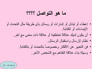 ‫؟؟؟؟‬ ‫التواصل‬ ‫هو‬ ‫ما‬
•
‫أو‬ ‫التحدث‬ ‫مثل‬ ‫طريقة‬ ‫بأى‬ ‫سائل‬C
‫ر‬ ‫أو‬ ‫إشارات‬ ‫أو‬ ‫تبادل‬ ‫أو‬ ‫إعطاء‬
.‫الكتابة‬ ‫أو‬ ‫اإليماءات‬
•
.‫آخر‬ ‫مع‬ ‫معنى‬ ‫ذات‬ ‫عالقة‬ ‫أو‬ ‫تعاطفية‬ ‫عالقة‬ ‫لديك‬ ‫يكون‬ ‫أن‬
•
.‫الرسائل‬ ‫واستقبال‬ ‫إلرسال‬ ‫نظام‬
•
.‫بالكتابة‬ ‫أو‬ ‫بالتحدث‬ ً‫ا‬‫وخصوص‬ ‫األفكار‬ ‫عن‬ ‫التعبير‬ ‫فن‬
•
.‫اآلخر‬ ‫الشخص‬ ‫مع‬ ‫التفاهم‬ ‫عالقة‬ ‫بناء‬ ‫وسيلة‬
- ‫رقم‬ ‫شريحة‬
2
-
 