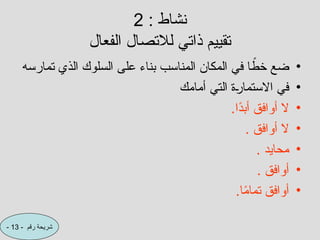 : ‫نشاط‬
2
‫الفعال‬ ‫لالتصال‬ ‫ذاتي‬ ‫تقييم‬
•
‫تمارسه‬ ‫الذي‬ ‫السلوك‬ ‫على‬ ‫بناء‬ ‫المناسب‬ ‫المكان‬ ‫في‬ ‫ا‬ ً
‫خط‬ ‫ضع‬
•
‫أمامك‬ ‫التي‬ ‫ة‬C
‫ر‬‫االستما‬ ‫في‬
•
.‫ًا‬
‫د‬‫أب‬ ‫أوافق‬ ‫ال‬
•
. ‫أوافق‬ ‫ال‬
•
. ‫محايد‬
•
. ‫أوافق‬
•
.‫ا‬ً
‫م‬‫تما‬ ‫أوافق‬
- ‫رقم‬ ‫شريحة‬
13
-
 