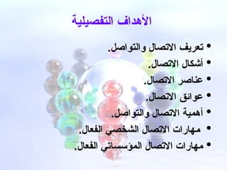 ‫التفصيلية‬ ‫األهداف‬

.‫والتواصل‬ ‫االتصال‬ ‫تعريف‬

.‫االتصال‬ ‫أشكال‬

.‫االتصال‬ ‫عناصر‬

.‫االتصال‬ ‫عوائق‬

.‫والتواصل‬ ‫االتصال‬ ‫أهمية‬

.‫الفعال‬ ‫الشخصي‬ ‫االتصال‬ ‫?هارات‬‫م‬

.‫الفعال‬ ‫المؤسساتي‬ ‫االتصال‬ ‫مهارات‬
 