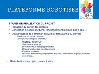 PLATEFORME ROBOTISEE
ETAPES DE REALISATION DU PROJET
CONTENU DES PFMP
1.Découverte du projet
2.Fondamentaux de la programmation
3.Programmation des modules Arduino
4.Travaux pratiques
5.Bilan fin de semaine (compétences acquises, avancement du projet, difficultés
rencontrées…)
• Deux Périodes de Formation en Milieu Professionnel (3 élèves)
• Plateforme (robotique / arduino)
• Conception d’un logiciel (utilisateur)
• Rédaction du cahier des charges
• Conception de cours (Arduino, fonctionnement moteurs pas à pas…)
• Médiatisation du projet / communication
 