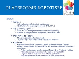 PLATEFORME ROBOTISEE
BILAN
 Elèves :
• forte implication / défi stimulant / projet concret
• Identification d’un parcours professionnel (BTS, IUT…)
 Equipe pédagogique :
• Cadre des EPI (Enseignements Pratiques Interdisciplinaires)
• Réforme du collège (contenu pédagogique) : formations LABS
 Parc minier de Tellure
• Plateforme opérationnelle et documentée
• Tourisme : ajout d’une fonctionnalité « survol des minéraux »
 Bilan Labs
• Fréquentation en hausse / inventeurs / élèves (projets personnels) / adultes
• Plusieurs projets réalisés en partenariat avec les acteurs économiques et culturels
du territoire :
• Projet e-textile exposé au salon Mode et Tissus (15 au 17 octobre) - collège
• Réalisation de dessins animés en stop motion – élèves SEGPA
• Projet du château d’Echery -> visite virtuelle - patrimoine
• Maquette interactive / CIAP - patrimoine et lycée professionnel…
 