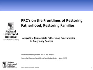 ©2013 National Fatherhood Initiative 1
PRC’s on the Frontlines of Restoring
Fatherhood, Restoring Families
________________________________________________
Integrating Responsible Fatherhood Programming
in Pregnancy Centers
The thief comes only to steal and kill and destroy.
I came that they may have life and have it abundantly. John 10:10
 