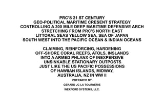 PRC’S 21 ST CENTURY
GEO-POLITICAL MARITIME CRESENT STRATEGY
CONTROLLING A 300 MILE DEEP MARITIME DEFENSIVE ARCH
STRETCHING FROM PRC’S NORTH EAST
LITTORAL SEAS YELLOW SEA, SEA OF JAPAN
SOUTH WEST INTO THE PACIFIC OCEAN & INDIAN OCEANS
CLAIMING, REINFORCING, HARDENING
OFF-SHORE CORAL REEFS, ATOLS, INSLANDS
INTO A ARMED PHLANX OF INEXPENSIVE
UNSINKABLE STATIONARY OUTPOSTS
JUST LIKE THE US PACIFIC POSSESSIONS
OF HAWIIAN ISLANDS, MIDWAY,
AUSTRALIA, NZ IN WW II
PREPARED BY
GERARD JC LA TOURNERIE
WEXFORD SYSTEMS, LLC.
 