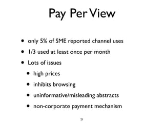 Pay Per View

•   only 5% of SME reported channel uses

•   1/3 used at least once per month

•   Lots of issues

    •   high prices

    •   inhibits browsing

    •   uninformative/misleading abstracts

    •   non-corporate payment mechanism

                            21
 