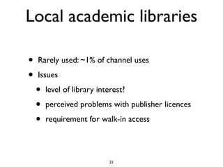 Local academic libraries

•   Rarely used: ~1% of channel uses

•   Issues

    •   level of library interest?

    •   perceived problems with publisher licences

    •   requirement for walk-in access




                            22
 