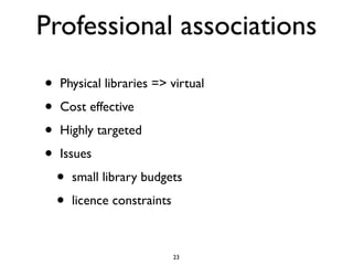 Professional associations
•   Physical libraries => virtual

•   Cost effective

•   Highly targeted

•   Issues

    •   small library budgets

    •   licence constraints



                              23
 