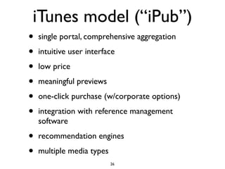 iTunes model (“iPub”)
•   single portal, comprehensive aggregation

•   intuitive user interface

•   low price

•   meaningful previews

•   one-click purchase (w/corporate options)

•   integration with reference management
    software

•   recommendation engines

•   multiple media types
                           26
 