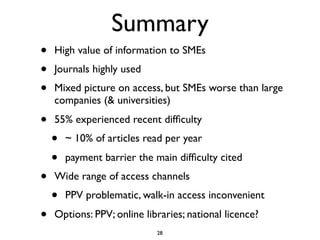 Summary
•   High value of information to SMEs
•   Journals highly used
•   Mixed picture on access, but SMEs worse than large
    companies (& universities)

•   55% experienced recent difﬁculty
    •   ~ 10% of articles read per year

    •   payment barrier the main difﬁculty cited
•   Wide range of access channels
    •   PPV problematic, walk-in access inconvenient

•   Options: PPV; online libraries; national licence?
                            28
 