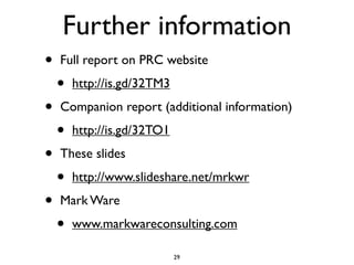 Further information
•   Full report on PRC website

    •   http://is.gd/32TM3

•   Companion report (additional information)

    •   http://is.gd/32TO1

•   These slides

    •   http://www.slideshare.net/mrkwr

•   Mark Ware

    •   www.markwareconsulting.com

                             29
 