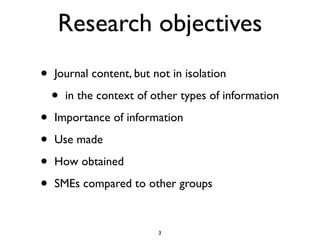 Research objectives
•   Journal content, but not in isolation

    •   in the context of other types of information

•   Importance of information

•   Use made

•   How obtained

•   SMEs compared to other groups


                           3
 