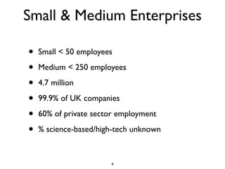 Small & Medium Enterprises

•   Small < 50 employees

•   Medium < 250 employees

•   4.7 million

•   99.9% of UK companies

•   60% of private sector employment

•   % science-based/high-tech unknown


                       4
 