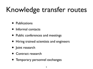 Knowledge transfer routes
 •   Publications

 •   Informal contacts

 •   Public conferences and meetings

 •   Hiring trained scientists and engineers

 •   Joint research

 •   Contract research

 •   Temporary personnel exchanges
                          6
 